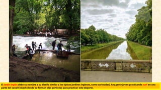 El Jardín Inglés debe su nombre a su diseño similar a los típicos jardines ingleses, como curiosidad, hay gente joven practicando surf en una
parte del canal Eisbach donde se forman olas perfectas para practicar este deporte.
 