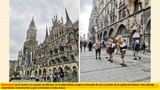 Marienplatz es el centro y el corazón de Múnich. En la Edad Media acogía el mercado de sal y cereales de la capital de Baviera. Hoy alberga
importantes monumentos y gran animación a todas horas.
 