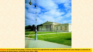 Gliptoteca es un museo de arte griego y romano. El museo fue originalmente encargado por el rey bávaro Luis I para albergar su colección de
esculturas de dichas épocas. Construido entre 1816 y 1830.
 