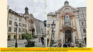 Asamkirche es el nombre que se da a la iglesia de San Juan Nepomuceno de Múnich, obra de los hermanos Asam​ durante el segundo cuarto
del siglo XVIII. Está considerada como uno de los más importantes ejemplos del Barroco tardío o Rococó.​
 