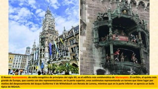 El Nuevo Ayuntamiento, de estilo neogótico de principios del siglo XX, es el edificio más emblemático de Marienplatz. El carillón, el quinto más
grande de Europa, que cuenta con dos representaciones: en la parte superior, unos autómatas representando un torneo que tiene lugar por
motivo del desposamiento del duque Guillermo V de Wittelsbach con Renata de Lorena, mientras que en la parte inferior se aprecia un baile
típico de Múnich.
 