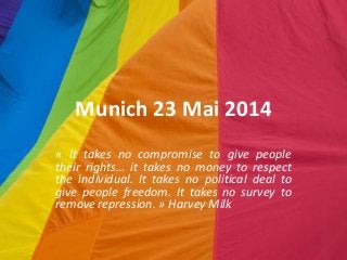 Munich 23 Mai 2014
« It takes no compromise to give people
their rights… it takes no money to respect
the individual. It takes no political deal to
give people freedom. It takes no survey to
remove repression. » Harvey Milk
 