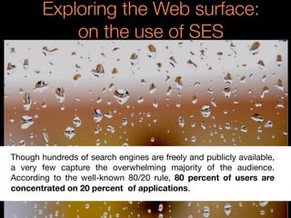 Exploring the Web surface:
on the use of SES
Though hundreds of search engines are freely and publicly available,
a very few capture the overwhelming majority of the audience.
According to the well-known 80/20 rule, 80 percent of users are
concentrated on 20 percent of applications.
 