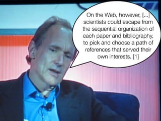 On the Web, however, [...]
scientists could escape from
the sequential organization of
each paper and bibliography,
to pick and choose a path of
references that served their
own interests. [1]
 