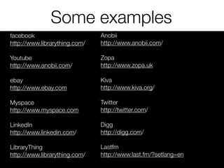 Some examples
facebook
http://www.librarything.com/
Youtube
http://www.anobii.com/
ebay
http://www.ebay.com
Myspace
http://www.myspace.com
LinkedIn
http://www.linkedin.com/
LibraryThing
http://www.librarything.com/
Anobii
http://www.anobii.com/
Zopa
http://www.zopa.uk
Kiva
http://www.kiva.org/
Twitter
http://twitter.com/
Digg
http://digg.com/
Lastfm
http://www.last.fm/?setlang=en
 