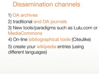 5) create your wikipedia entries (using
different languages)
1) OA archives
Dissemination channels
2) traditional and OA journals
4) On-line bibliographical tools (Citeulike)
3) New tools/paradigms such as Lulu.com or
MediaCommons
 