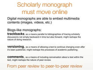Scholarly monograph
must move online
Digital monographs are able to embed multimedia
contents (images, videos, etc.)
Blogs-like monographs:
trackbacks, as a means parallel to bibliographies of tracing scholarly
discussions not simply backward in time but also forward, might reshape the
nature of doing research;
versioning, as a means of allowing a text to continue changing even after
it’s been published, might reshape the processes of academic publishing;
comments, as a means of including conversation about a text within the
text, might reshape the nature of peer-review.
From peer review to peer-to-peer review
 