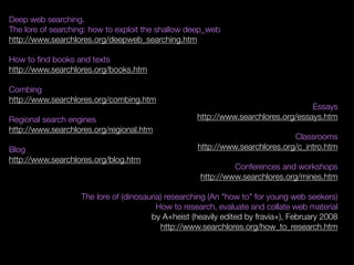 Deep web searching.
The lore of searching: how to exploit the shallow deep_web
http://www.searchlores.org/deepweb_searching.htm
How to ﬁnd books and texts
http://www.searchlores.org/books.htm
Combing
http://www.searchlores.org/combing.htm
Regional search engines
http://www.searchlores.org/regional.htm
Blog
http://www.searchlores.org/blog.htm
Essays
http://www.searchlores.org/essays.htm
Classrooms
http://www.searchlores.org/c_intro.htm
Conferences and workshops
http://www.searchlores.org/mines.htm
The lore of (dinosauria) researching (An "how to" for young web seekers)
How to research, evaluate and collate web material
by A+heist (heavily edited by fravia+), February 2008
http://www.searchlores.org/how_to_research.htm
 