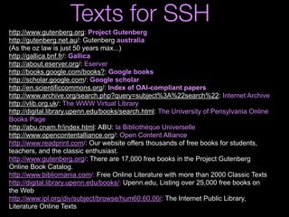 http://www.gutenberg.org: Project Gutenberg
http://gutenberg.net.au/: Gutenberg australia
(As the oz law is just 50 years max...)
http://gallica.bnf.fr/: Gallica
http://about.eserver.org/: Eserver
http://books.google.com/books?: Google books
http://scholar.google.com/: Google scholar
http://en.scientificcommons.org/: Index of OAI-compliant papers
http://www.archive.org/search.php?query=subject%3A%22search%22: Internet Archive
http://vlib.org.uk/: The WWW Virtual Library
http://digital.library.upenn.edu/books/search.html: The University of Pensylvania Online
Books Page
http://abu.cnam.fr/index.html: ABU: la Bibliothèque Universelle
http://www.opencontentalliance.org/: Open Content Alliance
http://www.readprint.com/: Our website offers thousands of free books for students,
teachers, and the classic enthusiast.
http://www.gutenberg.org/: There are 17,000 free books in the Project Gutenberg
Online Book Catalog.
http://www.bibliomania.com/: Free Online Literature with more than 2000 Classic Texts
http://digital.library.upenn.edu/books/: Upenn.edu, Listing over 25,000 free books on
the Web
http://www.ipl.org/div/subject/browse/hum60.60.00/: The Internet Public Library,
Literature Online Texts
Texts for SSH
 