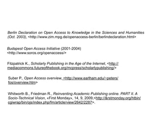 Whitworth B., Friedman R., Reinventing Academic Publishing online. PART II. A
Socio-Technical Vision, «First Monday», 14, 9, 2009,<http://&rstmonday.org/htbin/
cgiwrap/bin/ojs/index.php/fm/article/view/2642/2287>.
Fitzpatrick K., Scholarly Publishing in the Age of the Internet, <http://
mediacommons.futureofthebook.org/mcpress/scholarlypublishing/>
Berlin Declaration on Open Access to Knowledge in the Sciences and Humanities
(Oct. 2003), <http://www.zim.mpg.de/openaccess-berlin/berlindeclaration.html>
Budapest Open Access Initiative (2001-2004)
<http://www.soros.org/openaccess/>
Suber P., Open Access overview, <http://www.earlham.edu/~peters/
fos/overview.htm>
 