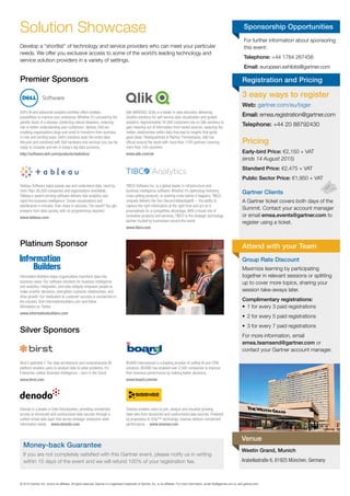 For	further	information	about	sponsoring	
this	event:
Telephone: +44	1784	267456
Email: european.exhibits@gartner.com
©	2015	Gartner,	Inc.	and/or	its	affi	liates.	All	rights	reserved.	Gartner	is	a	registered	trademark	of	Gartner,	Inc.	or	its	affi	liates.	For	more	information,	email	info@gartner.com	or	visit	gartner.com.	
Sponsorship OpportunitiesSolution	Showcase
Premier Sponsors
Silver Sponsors
Platinum Sponsor
Develop	a	“shortlist”	of	technology	and	service	providers	who	can	meet	your	particular	
needs.	We	offer	you	exclusive	access	to	some	of	the	world’s	leading	technology	and	
service	solution	providers	in	a	variety	of	settings.
Dell’s BI and advanced analytics portfolio offers endless
possibilities to improve your enterprise. Whether it’s uncovering the
genetic basis of a disease, predicting natural disasters, reducing
risk or better understanding your customers’ desires, Dell are
enabling organisations large and small to transform their business
in new and exciting ways. Dell’s solutions span the entire data
lifecycle and combined with Dell hardware and services you can be
ready to compete and win in today’s big data economy.
http://software.dell.com/products/statistica/
Birst’s patented 2-Tier data architecture and comprehensive BI
platform enables users to analyze data to solve problems. It’s
Enterprise-caliber Business Intelligence – born in the Cloud.
www.birst.com
Qlik (NASDAQ: QLIK) is a leader in data discovery delivering
intuitive solutions for self-service data visualization and guided
analytics. Approximately 34,000 customers rely on Qlik solutions to
gain meaning out of information from varied sources, exploring the
hidden relationships within data that lead to insights that ignite
good ideas. Headquartered in Radnor, Pennsylvania, Qlik has
ofﬁces around the world with more than 1700 partners covering
more than 100 countries.
www.qlik.com/uk
BOARD International is a leading provider of uniﬁed BI and CPM
solutions. BOARD has enabled over 2,500 companies to improve
their business performance by making better decisions.
www.board.com/en
Information Builders helps organizations transform data into
business value. Our software solutions for business intelligence
and analytics, integration, and data integrity empower people to
make smarter decisions, strengthen customer relationships, and
drive growth. Our dedication to customer success is unmatched in
the industry. Visit informationbuilders.com and follow
@infobldrs on Twitter.
www.informationbuilders.com
Tableau Software helps people see and understand data. Used by
more than 26,000 companies and organizations worldwide,
Tableau’s award-winning software delivers fast analytics and
rapid-ﬁre business intelligence. Create visualizations and
dashboards in minutes, then share in seconds. The result? You get
answers from data quickly, with no programming required.
www.tableau.com
Denodo is a leader in Data Virtualization, providing unmatched
access to structured and unstructured data sources through a
uniﬁed virtual data layer that serves strategic enterprise-wide
information needs. www.denodo.com
TIBCO Software Inc. is a global leader in infrastructure and
business intelligence software. Whether it’s optimizing inventory,
cross-selling products, or averting crisis before it happens, TIBCO
uniquely delivers the Two-Second Advantage® -- the ability to
capture the right information at the right time and act on it
preemptively for a competitive advantage. With a broad mix of
innovative products and services, TIBCO is the strategic technology
partner trusted by businesses around the world.
www.tibco.com
Sisense enables users to join, analyze and visualize growing
data-sets from structured and unstructured data sources. Powered
by proprietary In-Chip™ technology, Sisense delivers unmatched
performance. www.sisense.com
3 easy ways to register
Web: gartner.com/eu/biger
Email: emea.registration@gartner.com
Telephone: +44	20	88792430
Pricing
Early-bird Price: €2,150	+	VAT
(ends 14 August 2015)
Standard Price: €2,475	+	VAT
Public Sector Price:	€1,950	+	VAT
Gartner Clients
A	Gartner	ticket	covers	both	days	of	the	
Summit.	Contact	your	account	manager	
or	email	emea.events@gartner.com to	
register	using	a	ticket.
Registration and Pricing
Group Rate Discount
Maximize	learning	by	participating	
together	in	relevant	sessions	or	splitting	
up	to	cover	more	topics,	sharing	your	
session	take-aways	later.
Complimentary registrations:
•	 1	for	every	3	paid	registrations
•	 2	for	every	5	paid	registrations
•	 3	for	every	7	paid	registrations
For	more	information,	email	
emea.teamsend@gartner.com or	
contact	your	Gartner	account	manager.
Attend with your Team
Westin Grand, Munich
Arabellastraße 6, 81925 München, Germany
Venue
Money-back Guarantee
If	you	are	not	completely	satisfi	ed	with	this	Gartner	event,	please	notify	us	in	writing	
within	15	days	of	the	event	and	we	will	refund	100%	of	your	registration	fee.
 