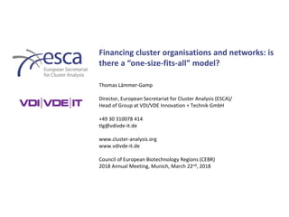 Financing cluster organisations and networks: is
there a “one-size-fits-all” model?
Thomas Lämmer-Gamp
Director, European Secretariat for Cluster Analysis (ESCA)/
Head of Group at VDI/VDE Innovation + Technik GmbH
+49 30 310078 414
tlg@vdivde-it.de
www.cluster-analysis.org
www.vdivde-it.de
Council of European Biotechnology Regions (CEBR)
2018 Annual Meeting, Munich, March 22nd, 2018
 