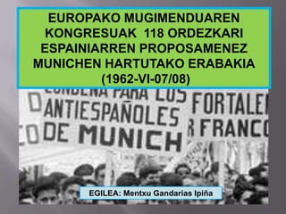 EUROPAKO MUGIMENDUAREN
KONGRESUAK 118 ORDEZKARI
ESPAINIARREN PROPOSAMENEZ
MUNICHEN HARTUTAKO ERABAKIA
(1962-VI-07/08)
EGILEA: Mentxu Gandarias Ipiña
 