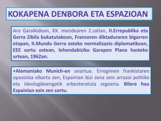 KOKAPENA DENBORA ETA ESPAZIOAN
Aro Garaikidean, XX. mendearen 2.zatian, II.Errepublika eta
Gerra Zibila bukatutakoan, Francoren diktaduraren bigarren
etapan, II.Mundu Gerra osteko normalizazio diplomatikoan,
EEE sortu ostean, lehendabiziko Garapen Plana hasteko
urtean, 1962an.
•Alemaniako Munich-en onartua. Erregimen frankistaren
oposizioa elkartu zen, Espainian bizi zena zein arrazoi politiko
eta ideologikoengatik erbesteratuta zegoena. Bilera hau
Espainian ezin zen sortu.
 