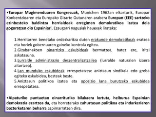 •Europar Mugimenduaren Kongresuak, Munichen 1962an elkarturik, Europar
Konbentzioaren eta Europako Gizarte Gutunaren arabera Europan (EEE) sartzeko
ezinbesteko baldintza herrialdeak erregimen demokratikoa izatea dela
gogoratzen dio Espainiari. Ezaugarri nagusiak hauexek lirateke:
1.Herritarren benetako ordezkaritza duten erakunde demokratikoak eratzea
eta horiek gobernuaren gaineko kontrola egitea.
2.Gizabanakoen oinarrizko eskubideak bermatzea, batez ere, iritzi
askatasuna.
3.Lurralde administrazio deszentralizatzailea (lurralde naturalen izaera
aitortzea).
4.Lan munduko eskubideak errespetatzea: aniztasun sindikala edo greba
egiteko eskubidea, besteak beste.
5.Aniztasun politikoa izatea eta oposizio lana burutzeko eskubidea
errespetatzea.
•Aipaturiko puntuetan oinarrituriko bilakaera lortuta, helburua Espainian
demokrazia ezartzea da, eta horretarako zuhurtasun politikoa eta indarkeriaren
bazterketaren beharra azpimarratzen dira.
 