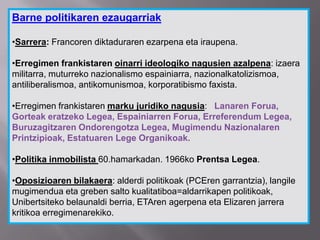 Barne politikaren ezaugarriak
•Sarrera: Francoren diktaduraren ezarpena eta iraupena.
•Erregimen frankistaren oinarri ideologiko nagusien azalpena: izaera
militarra, muturreko nazionalismo espainiarra, nazionalkatolizismoa,
antiliberalismoa, antikomunismoa, korporatibismo faxista.
•Erregimen frankistaren marku juridiko nagusia: Lanaren Forua,
Gorteak eratzeko Legea, Espainiarren Forua, Erreferendum Legea,
Buruzagitzaren Ondorengotza Legea, Mugimendu Nazionalaren
Printzipioak, Estatuaren Lege Organikoak.
•Politika inmobilista 60.hamarkadan. 1966ko Prentsa Legea.
•Oposizioaren bilakaera: alderdi politikoak (PCEren garrantzia), langile
mugimendua eta greben salto kualitatiboa=aldarrikapen politikoak,
Unibertsiteko belaunaldi berria, ETAren agerpena eta Elizaren jarrera
kritikoa erregimenarekiko.
 