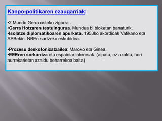 Kanpo-politikaren ezaugarriak:
•2.Mundu Gerra osteko zigorra .
•Gerra Hotzaren testuingurua. Mundua bi bloketan banaturik.
•Isolatze diplomatikoaren apurketa. 1953ko akordioak Vatikano eta
AEBekin. NBEn sartzeko eskubidea.
•Prozesu deskolonizatzailea: Maroko eta Ginea.
•EEEren sorkuntza eta espainiar interesak. (aipatu, ez azaldu, hori
aurrekarietan azaldu beharrekoa baita)
 