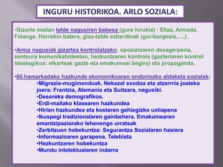 INGURU HISTORIKOA. ARLO SOZIALA:
•Gizarte mailan talde nagusiren babesa (gure hirukia) : Eliza, Armada,
Falange. Horrekin batera, giza-talde ezberdinak (goi-burgesia,….).
•Arma nagusiak gizartea kontrolatzeko: oposizioaren desagerpena,
zentsura komunikabideetan, hezkuntzaren kontrola (gazteriaren kontrol
ideologikoa: elkarteak gazte eta emakumeei begira) eta propaganda.
•60.hamarkadako hazkunde ekonomikoaren ondoriozko aldaketa sozialak:
•Migrazio-mugimenduak. Nekazal exodoa eta atzerrria joateko
joera: Frantzia, Alemania eta Suitzara, nagusiki.
•Desoreka demografikoa.
•Erdi-mailako klasearen hazkundea
•Hirien hazkundea eta kostaren gehiegizko ustiapena
•Ikuspegi tradizionalaren gainbehera. Emakumearen
emantzipaziorako lehenengo urratsak
•Zerbitzuen hobekuntza: Segurantza Sozialaren hasiera
•Informazioaren garapena. Telebista
•Hezkuntzaren hobekuntza
•Mundu intelektualaren indarra
 