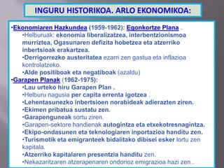 •Ekonomiaren Hazkundea (1959-1962): Egonkortze Plana .
•Helburuak: ekonomia liberalizatzea, interbentzionismoa
murriztea, Ogasunaren defizita hobetzea eta atzerriko
inbertsioak erakartzea.
•Derrigorrezko austeritatea ezarri zen gastua eta inflazioa
kontrolatzeko.
•Alde positiboak eta negatiboak (azaldu)
•Garapen Planak (1962-1975):
•Lau urteko hiru Garapen Plan .
•Helburu nagusia per capita errenta igotzea .
•Lehentasunezko inbertsioen norabideak adierazten ziren.
•Ekimen pribatua sustatu zen.
•Garapenguneak sortu ziren.
•Garapen-sektore handienak autogintza eta etxekotresnagintza.
•Ekipo-ondasunen eta teknologiaren inportazioa handitu zen.
•Turismotik eta emigranteek bidalitako dibisei esker lortu zen
kapitala.
•Atzerriko kapitalaren presentzia handitu zen.
•Nekazaritzaren atzerapenaren ondorioz emigrazioa hazi zen..
INGURU HISTORIKOA. ARLO EKONOMIKOA:
 