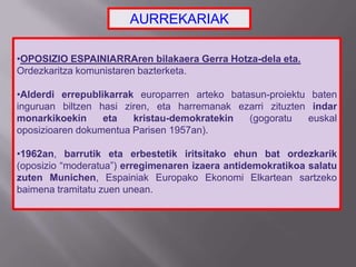 •OPOSIZIO ESPAINIARRAren bilakaera Gerra Hotza-dela eta.
Ordezkaritza komunistaren bazterketa.
•Alderdi errepublikarrak europarren arteko batasun-proiektu baten
inguruan biltzen hasi ziren, eta harremanak ezarri zituzten indar
monarkikoekin eta kristau-demokratekin (gogoratu euskal
oposizioaren dokumentua Parisen 1957an).
•1962an, barrutik eta erbestetik iritsitako ehun bat ordezkarik
(oposizio “moderatua”) erregimenaren izaera antidemokratikoa salatu
zuten Munichen, Espainiak Europako Ekonomi Elkartean sartzeko
baimena tramitatu zuen unean.
AURREKARIAK
 