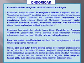  Ez zen Espainiako erregimen totalitarioan aldaketarik egon.
 Espainiako prensa ofizialean IV.Kongresua belzteko kanpaina hasi zen.
“Contubernio de Munich” izendatua izan zen irrigarri uzteko, erregimenaren
aurkako azpijokoa bailitzan eta partehartzaileak traidoretzat eta
marxistatzat hartu zituzten. Gobernuak Municheko Kongresuan parte-
hartzaileak itzultzean, atxilotu, Kanarietara deportatu edo erbesteratu
zituen. Honek nazioarteko kritikak aragotu zituen.
 Ekainaren 8an onarturiko dekretu baten bidez, Espainiarren Foruaren
14.artikulua (espainiarrek euren bizilekua nazio-lurraldearen barruan
askatasunez finkatzeko eskubidea) bi urterako baliogabetu zuen.
 Francoren aldeko manifestazioak antolatu zituen erregimenak oposizioak
lorturiko propaganda murrizteko.
 Halere, ezin izan zuten bilera ixilarazi (greba edo ikasleen protestaldiekin
bezala) atzerrian izan zelako. Prensaren kanpainak erregimenak erabilitako
arma esaguratsua izan zen baina berriak pentsatu baino oihartzun handiagoa
eskuratu zuen eta ondorioz, horren arduradun angusia, Arias Salgadok
kargua galdu zuen eta horren ordez Fraga Iribarnek bete zuen lekua.
ONDORIOAK
 
