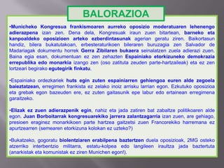 •Municheko Kongresua frankismoaren aurreko oposizio moderatuaren lehenengo
adierazpena izan zen. Dena dela, Kongresuak iraun zuen bitartean, barneko eta
kanpoaldeko oposizioen arteko ezberdintasunak agerian geratu ziren. Baikortasun
handiz, bilera bukatutakoan, erbesteraturikoen bileraren buruzagia zen Salvador de
Madariagak dokumentu horrek Gerra Zibilaren bukaera seinalatzen zuela adierazi zuen.
Baina egia esan, dokumentuan ez zen zehazten Espainiako etorkizuneko demokrazia
errepublika edo monarkia izango zen (oso zatituta zeuden parte-hartzaileak) eta ez zen
lortzeari begirako egutegirik finkatu.
•Espainiako ordezkariek huts egin zuten espainiarren gehiengoa euren alde zegoela
baieztatzean, erregimen frankista ez zelako inoiz arrisku larrian egon. Ezkutuko oposizioa
eta grebak egon bazeuden ere, ez zuten gaitasunik epe labur edo ertainean erregimena
garaitzeko.
•Elizak ez zuen adierazpenik egin, nahiz eta jada zatiren bat zabaltze politikoaren alde
egon. Juan Borboitarrak kongresuarekiko jarrera zalantzagarria izan zuen, are gehiago,
presioen eraginez monarkikoen parte hartzea gaitzetsi zuen Francorekiko harremana ez
apurtzearren (semearen etorkizuna kolokan ez uzteko?)
•Bukatzeko, gogoratu biolentziaren erabilpena baztertzen duela oposizioak, 2MG osteko
atzerriko interbentzio militarra, estatu-kolpea edo langileen iraultza jada baztertuta
(anarkistak eta komunistak ez ziren Munichen egon!).
BALORAZIOA
 