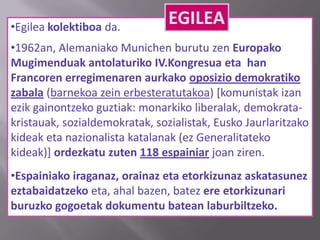 •Egilea kolektiboa da.
•1962an, Alemaniako Munichen burutu zen Europako
Mugimenduak antolaturiko IV.Kongresua eta han
Francoren erregimenaren aurkako oposizio demokratiko
zabala (barnekoa zein erbesteratutakoa) [komunistak izan
ezik gainontzeko guztiak: monarkiko liberalak, demokrata-
kristauak, sozialdemokratak, sozialistak, Eusko Jaurlaritzako
kideak eta nazionalista katalanak (ez Generalitateko
kideak)] ordezkatu zuten 118 espainiar joan ziren.
•Espainiako iraganaz, orainaz eta etorkizunaz askatasunez
eztabaidatzeko eta, ahal bazen, batez ere etorkizunari
buruzko gogoetak dokumentu batean laburbiltzeko.
EGILEA
 