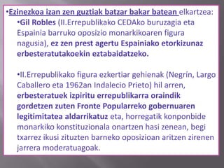 •Ezinezkoa izan zen guztiak batzar bakar batean elkartzea:
•Gil Robles (II.Errepublikako CEDAko buruzagia eta
Espainia barruko oposizio monarkikoaren figura
nagusia), ez zen prest agertu Espainiako etorkizunaz
erbesteratutakoekin eztabaidatzeko.
•II.Errepublikako figura ezkertiar gehienak (Negrín, Largo
Caballero eta 1962an Indalecio Prieto) hil arren,
erbesteratuek izpiritu errepublikarra oraindik
gordetzen zuten Fronte Popularreko gobernuaren
legitimitatea aldarrikatuz eta, horregatik konponbide
monarkiko konstituzionala onartzen hasi zenean, begi
txarrez ikusi zituzten barneko oposizioan aritzen zirenen
jarrera moderatuagoak.
 