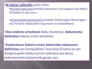 •Bi batzar ezberdin sortu ziren.
•Barneko oposizioa biltzeko batzarraren buruzagitza José María
Gil-Robles-k izan zuen .
•Kanpoaldeko batzarrarena Salvador Madariagak (Washington
eta Pariseko enbaxadore espainiarra II.Errepublikan).
•Oso ondorio antzekoak bildu zituztenez, dokumentu
bateratua adostu zuten amaieran.
•Ezadostasun bakarra eratu beharreko estatuaren
definizioa zen (errepublika? monarkia?) baina ez zen
Kongresuaren helburua hori zehaztea eta beraz,
dokumentutik bazterturik geratu zen.
 