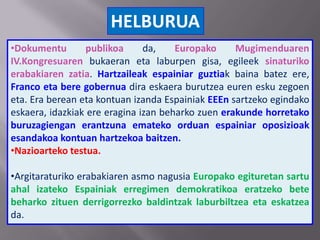 HELBURUA
•Dokumentu publikoa da, Europako Mugimenduaren
IV.Kongresuaren bukaeran eta laburpen gisa, egileek sinaturiko
erabakiaren zatia. Hartzaileak espainiar guztiak baina batez ere,
Franco eta bere gobernua dira eskaera burutzea euren esku zegoen
eta. Era berean eta kontuan izanda Espainiak EEEn sartzeko egindako
eskaera, idazkiak ere eragina izan beharko zuen erakunde horretako
buruzagiengan erantzuna emateko orduan espainiar oposizioak
esandakoa kontuan hartzekoa baitzen.
•Nazioarteko testua.
•Argitaraturiko erabakiaren asmo nagusia Europako egituretan sartu
ahal izateko Espainiak erregimen demokratikoa eratzeko bete
beharko zituen derrigorrezko baldintzak laburbiltzea eta eskatzea
da.
 