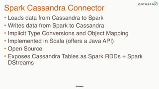 @chbatey
Spark Cassandra Connector
• Loads data from Cassandra to Spark
• Writes data from Spark to Cassandra
• Implicit Type Conversions and Object Mapping
• Implemented in Scala (offers a Java API)
• Open Source
• Exposes Cassandra Tables as Spark RDDs + Spark
DStreams
 