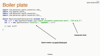 @chbatey
Boiler plate
import com.datastax.spark.connector.rdd._ 
import org.apache.spark._ 
import com.datastax.spark.connector._ 
import com.datastax.spark.connector.cql._ 
 
object BasicCassandraInteraction extends App { 
val conf = new SparkConf(true).set("spark.cassandra.connection.host", "127.0.0.1") 
val sc = new SparkContext("local[4]", "AppName", conf)
// cool stuff 
 
}
Cassandra Host
Spark master e.g spark://host:port
 
