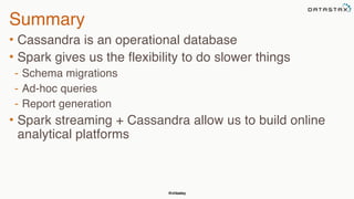 @chbatey
Summary
• Cassandra is an operational database
• Spark gives us the flexibility to do slower things
- Schema migrations
- Ad-hoc queries
- Report generation
• Spark streaming + Cassandra allow us to build online
analytical platforms
 