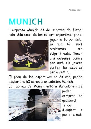 Pau català canet
MUNICH
L'empresa Munichunich és de sabates de futbol
sala. Són unes de les millors esportives per a
jugar a futbol sala,
ja que són molt
resistents als
colps i xuts. Tenen
uns dissenys bonics
per això els jovens
porten les sabates
per a vestir.
El preu de les esportives no és car, poden
costar uns 60 euros unes sabates Munich.
La fàbrica de Munich està a Barcelona i es
poden
comprar en
qualsevol
tenda
d'esport o
per internet.
 