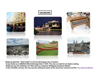 SALZBURG




Salzburg (literally: "Salt Castle") is the fourth-largest city in Austria .
It was listed as a UNESCO World Heritage Site in 1997. The city is noted for its Alpine setting.
Salzburg was the birthplace of 18th-century composer Wolfgang Amadeus Mozart.
In the mid-20th century, the city was the setting for parts of the American musical and film The Sound of Music.
 