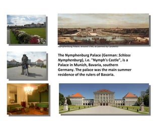 Nymphenburg Palace, around 1760, as painted by Canaletto


The Nymphenburg Palace (German: Schloss
Nymphenburg), i.e. "Nymph's Castle", is a
Palace in Munich, Bavaria, southern
Germany. The palace was the main summer
residence of the rulers of Bavaria.
 