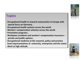 Topics
· Occupational health in research and practice in Europe with
   special focus on Germany .
· Occupational health systems across the world .
· Workers’ compensation schemes across the world .
· Prevention programs .
· Workplace accidents and workers’ compensation insurance –
   private and public options .
· Occupational medicine at the research, policy and practice
  level (representatives of university, enterprises and the state)
· Work at high altitude
 