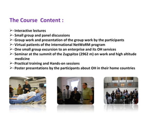 The Course Content :
· Interactive lectures
· Small group and panel discussions
· Group work and presentation of the group work by the participants
· Virtual patients of the international NetWoRM program
· One small group excursion to an enterprise and its OH services
· Seminar at the summit of the Zugspitze (2962 m) on work and high altitude
   medicine
· Practical training and Hands-on sessions
· Poster presentations by the participants about OH in their home countries
 