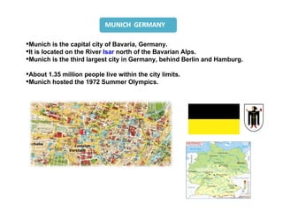 Munich is the capital city of Bavaria, Germany.
It is located on the River Isar north of the Bavarian Alps.
Munich is the third largest city in Germany, behind Berlin and Hamburg.

About 1.35 million people live within the city limits.
Munich hosted the 1972 Summer Olympics.
 