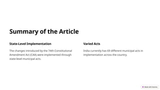 Summary of the Article
State-Level Implementation
The changes introduced by the 74th Constitutional
Amendment Act (CAA) were implemented through
state-level municipal acts.
Varied Acts
India currently has 69 different municipal acts in
implementation across the country.
 