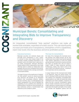•	

Cognizant 20-20 Insights

Municipal Bonds: Consolidating and
Integrating Bids to Improve Transparency
and Discovery
An integrated, consolidated “bids wanted” platform can make all
market bids available, regardless of a bid’s source. This can significantly
increase pre-trade price transparency, strengthen a firm’s capabilities,
inject new funds into the business and drive profitable growth.
Executive Summary

The Case for Consolidation

Municipal securities are relatively illiquid, and
pre-trade price transparency is not a given.
In contrast to other asset classes traded in the
secondary markets, quotation information is not
prevalent, and to the extent that it does exist, is
not widely disseminated. Although alternative
trading systems (ATSs) organizations have made
offerings easier to obtain by making bids more
available, they are not as transparent and centralized when compared to the coverage and breadth
of municipal markets.

For many firms managing the municipal securities business, the trading process can be very
cumbersome, since traders must log into separate
“bids wanted” applications to track the market
and decide where investments should be directed.
This takes up valuable time, and can impact a
trader’s ability to make productive decisions.
Furthermore, traders may need to bid on the
same CUSIP1 from different sources – resulting in
more keystrokes and less productivity.

This paper focuses on the significance of integrating “bids wanted” sources to improve pre-trade
price discovery; the benefits of an integrated
platform that consolidates different vendors;
and the resulting value to brokerage/asset and
wealth management firms. We will highlight the
capabilities of such a platform, the challenges of
implementation, and discuss how technology can
help institutions achieve a transformation that
otherwise can be complex to attain.

cognizant 20-20 insights | december 2013

A unique feature of the municipal bond market
is its dispersion. There are several issuers, millions of individual CUSIPs and mostly small issues.
The creation of an integrated, consolidated bidswanted platform can make all market bids (retail,
institutional and street) available, irrespective of
where the bid is sourced. Consolidation implies
that all market inventories will be accessible to
traders wanting to evaluate options for arbitrage,
understand the breadth and depth of the market,
and consider the liquidation options that the

 