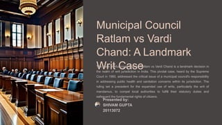 Municipal Council
Ratlam vs Vardi
Chand: A Landmark
Writ Case
The case of Municipal Council Ratlam vs Vardi Chand is a landmark decision in
the realm of writ jurisdiction in India. This pivotal case, heard by the Supreme
Court in 1980, addressed the critical issue of a municipal council's responsibility
in addressing public health and sanitation concerns within its jurisdiction. The
ruling set a precedent for the expanded use of writs, particularly the writ of
mandamus, to compel local authorities to fulfill their statutory duties and
safeguard the fundamental rights of citizens.
Presented by:
SHIVAM GUPTA
20113072
 