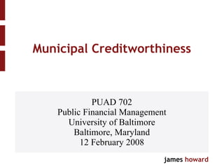 Municipal Creditworthiness PUAD 702 Public Financial Management University of Baltimore Baltimore, Maryland 12 February 2008 