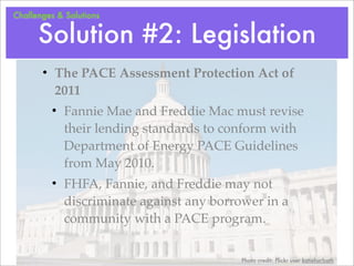 Challenges & Solutions


      Solution #2: Legislation
       • The PACE Assessment Protection Act of
         2011
         • Fannie Mae and Freddie Mac must revise
           their lending standards to conform with
           Department of Energy PACE Guidelines
           from May 2010.
         • FHFA, Fannie, and Freddie may not
           discriminate against any borrower in a
           community with a PACE program.


                                         Photo credit: Flickr user katieharbath
 