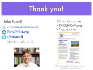 Thank you!
John Farrell                        Other Resources
  www.energyselfreliantstates.org   •PACENOW.org
  jfarrell@ilsr.org                 •This report:
  johnffarrell
  612-276-3456 x120




                                    Municipal	
  Energy	
  Financing:	
  Lessons	
  Learned
                                         h6p://bit.ly/munienergyﬁnance
 