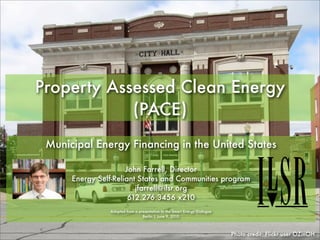 Property Assessed Clean Energy
            (PACE)
 Municipal Energy Financing in the United States

                      John Farrell, Director
      Energy Self-Reliant States and Communities program
                         jfarrell@ilsr.org
                       612.276.3456 x210
                Adapted from a presentation to the Smart Energy Dialogue
                                 Berlin | June 9, 2010



                                                                           Photo credit: Flickr user OZinOH
 