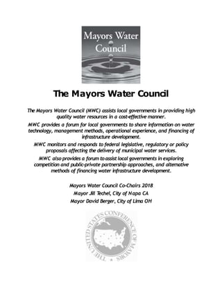 The Mayors Water Council
The Mayors Water Council (MWC) assists local governments in providing high
quality water resources in a cost-effective manner.
MWC provides a forum for local governments to share information on water
technology, management methods, operational experience, and financing of
infrastructure development.
MWC monitors and responds to federal legislative, regulatory or policy
proposals affecting the delivery of municipal water services.
MWC also provides a forum toassistlocal governments in exploring
competition and public-private partnership approaches, and alternative
methods of financing water infrastructure development.
Mayors Water Council Co-Chairs 2018
Mayor Jill T
echel, City of Napa CA
Mayor David Berger, City of Lima OH
 