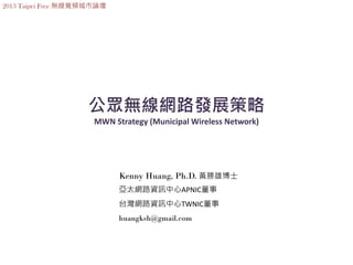 2013 Taipei Free 無線寬頻城市論壇




                    公眾無線網路發展策略
                      MWN Strategy (Municipal Wireless Network)




                            Kenny Huang, Ph.D. 黃勝雄博士
                            亞太網路資訊中心APNIC董事
                            台灣網路資訊中心TWNIC董事
                            huangksh@gmail.com
 