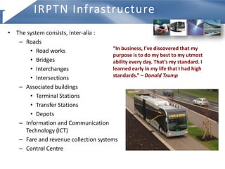 • The system consists, inter-alia :
– Roads
• Road works
• Bridges
• Interchanges
• Intersections
– Associated buildings
• Terminal Stations
• Transfer Stations
• Depots
– Information and Communication
Technology (ICT)
– Fare and revenue collection systems
– Control Centre
IRPTN Infrastructure
“In business, I’ve discovered that my
purpose is to do my best to my utmost
ability every day. That’s my standard. I
learned early in my life that I had high
standards.” – Donald Trump
 