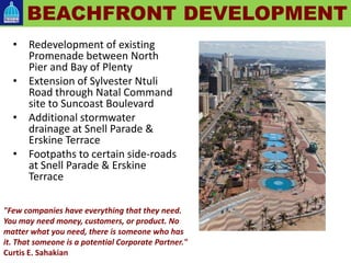 • Redevelopment of existing
Promenade between North
Pier and Bay of Plenty
• Extension of Sylvester Ntuli
Road through Natal Command
site to Suncoast Boulevard
• Additional stormwater
drainage at Snell Parade &
Erskine Terrace
• Footpaths to certain side-roads
at Snell Parade & Erskine
Terrace
BEACHFRONT DEVELOPMENT
"Few companies have everything that they need.
You may need money, customers, or product. No
matter what you need, there is someone who has
it. That someone is a potential Corporate Partner."
Curtis E. Sahakian
 